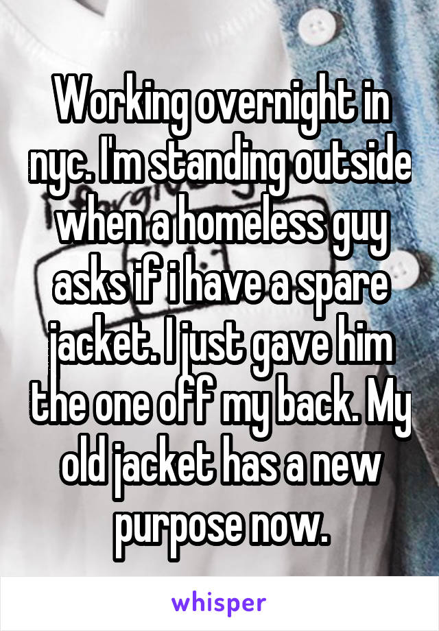 Working overnight in nyc. I'm standing outside when a homeless guy asks if i have a spare jacket. I just gave him the one off my back. My old jacket has a new purpose now.