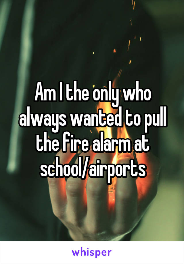 Am I the only who always wanted to pull the fire alarm at school/airports