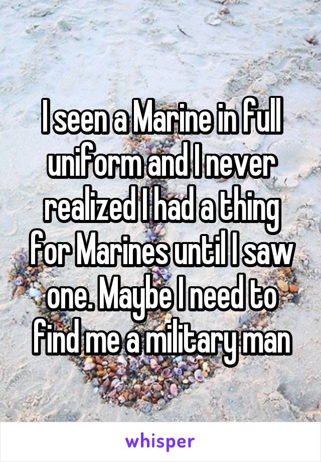 I seen a Marine in full uniform and I never realized I had a thing for Marines until I saw one. Maybe I need to find me a military man