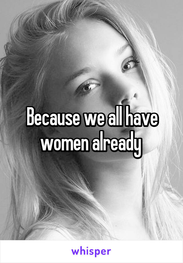 Because we all have women already 