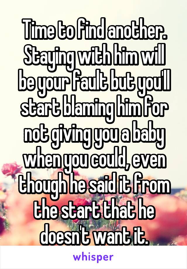 Time to find another.
Staying with him will be your fault but you'll start blaming him for not giving you a baby when you could, even though he said it from the start that he doesn't want it.