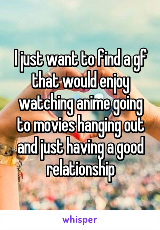 I just want to find a gf that would enjoy watching anime going to movies hanging out and just having a good relationship