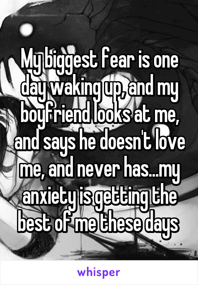 My biggest fear is one day waking up, and my boyfriend looks at me, and says he doesn't love me, and never has...my anxiety is getting the best of me these days 