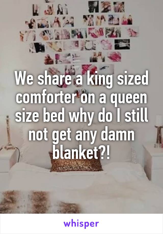We share a king sized comforter on a queen size bed why do I still not get any damn blanket?!