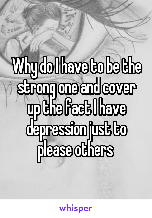 Why do I have to be the strong one and cover up the fact I have depression just to please others 