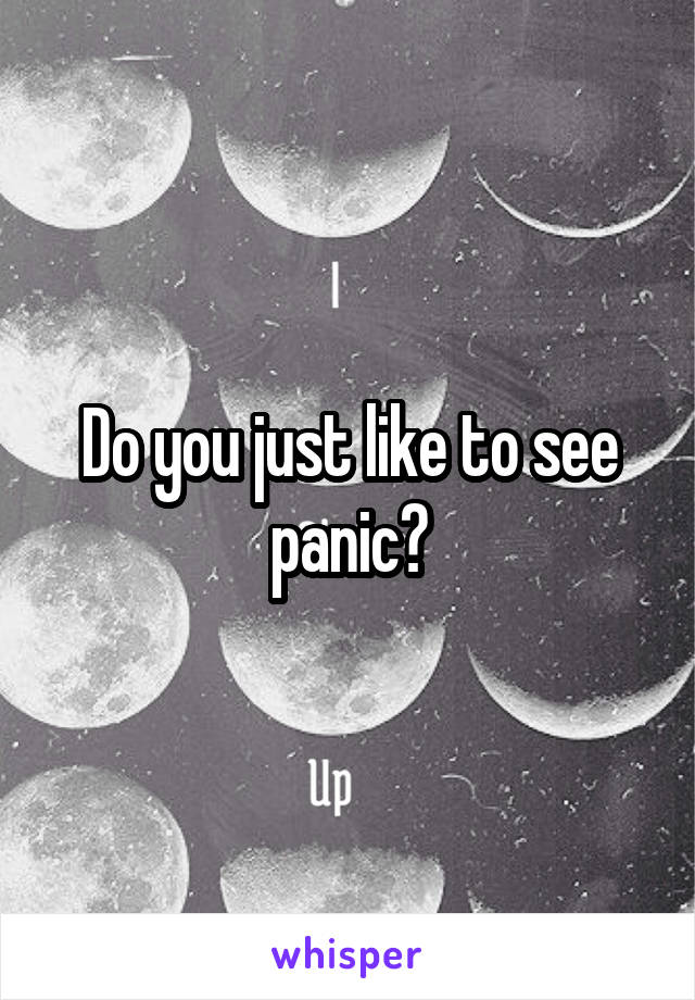 Do you just like to see panic?