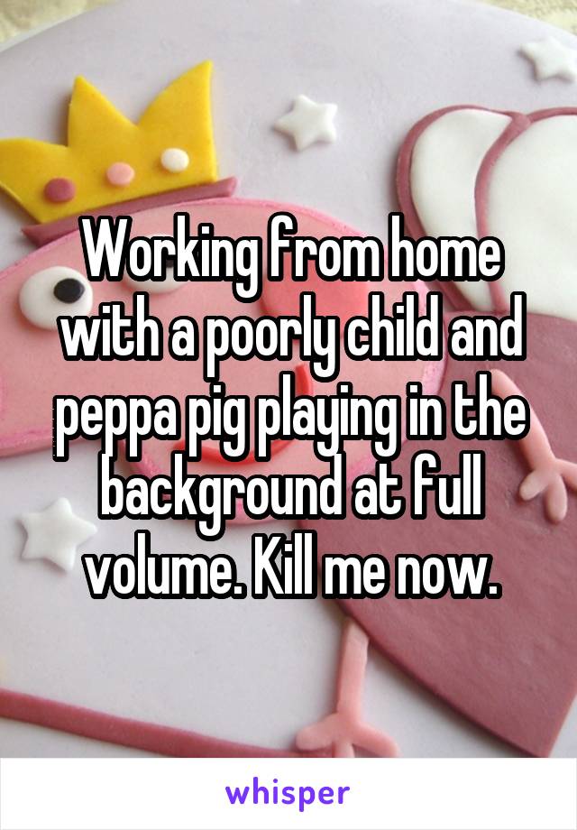 Working from home with a poorly child and peppa pig playing in the background at full volume. Kill me now.