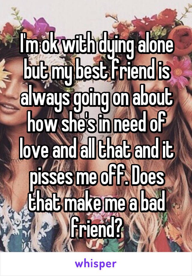 I'm ok with dying alone but my best friend is always going on about how she's in need of love and all that and it pisses me off. Does that make me a bad friend?