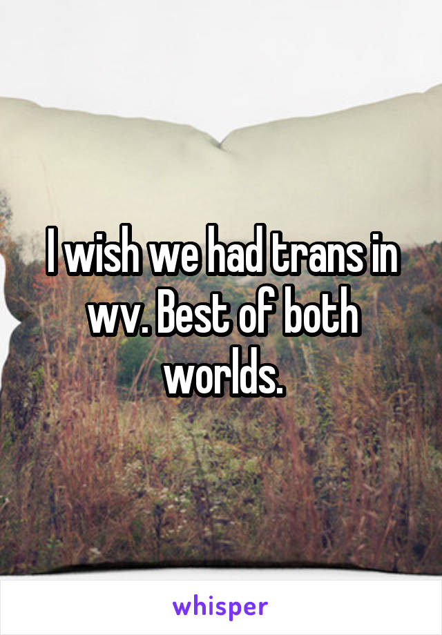 I wish we had trans in wv. Best of both worlds.