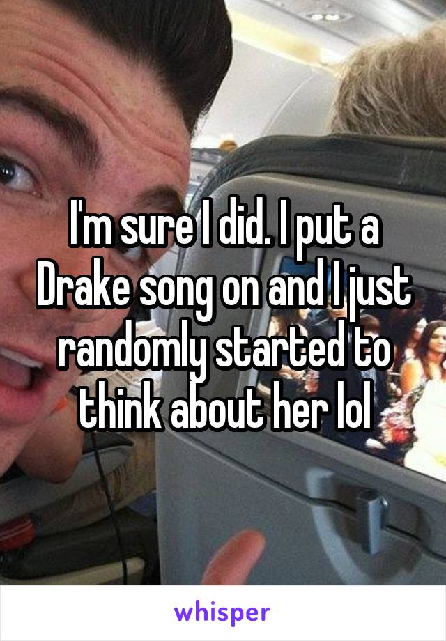 I'm sure I did. I put a Drake song on and I just randomly started to think about her lol