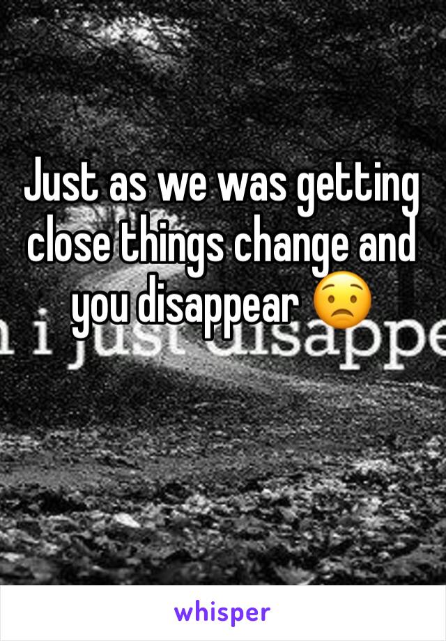 Just as we was getting close things change and you disappear 😟
