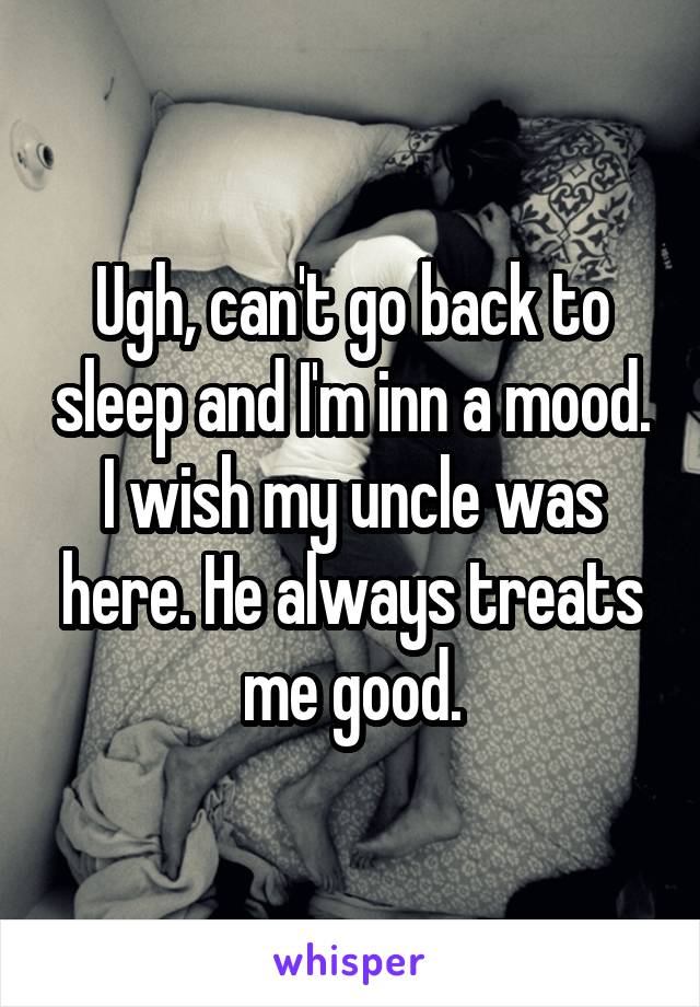 Ugh, can't go back to sleep and I'm inn a mood. I wish my uncle was here. He always treats me good.