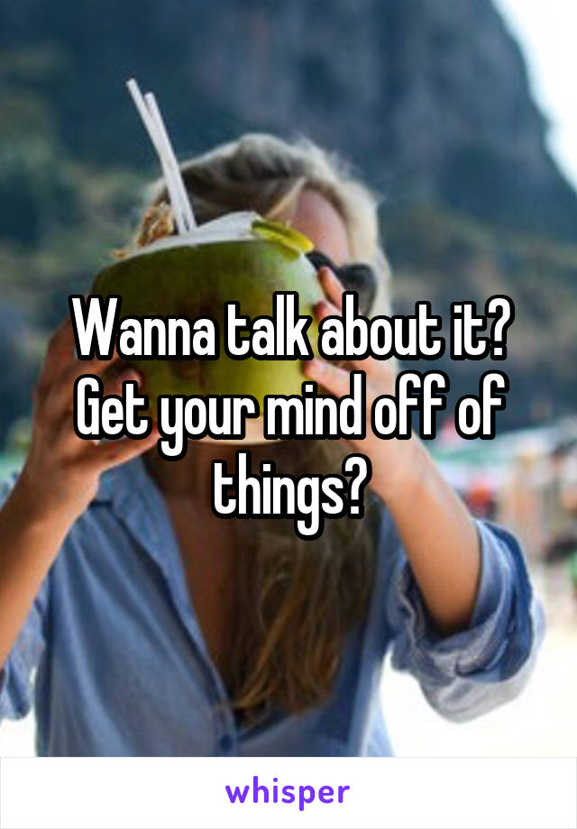 Wanna talk about it? Get your mind off of things?
