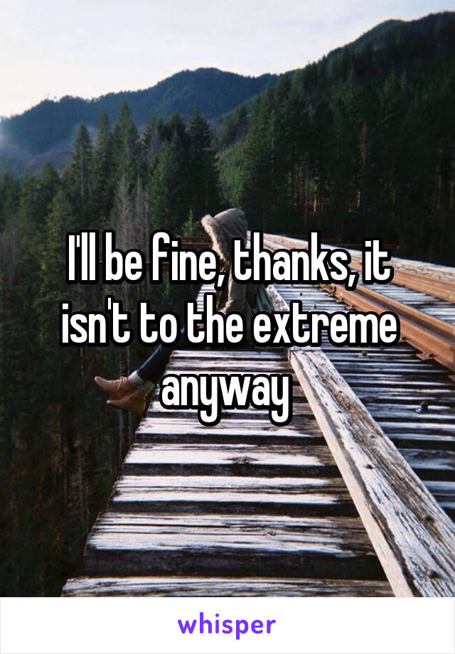 I'll be fine, thanks, it isn't to the extreme anyway 