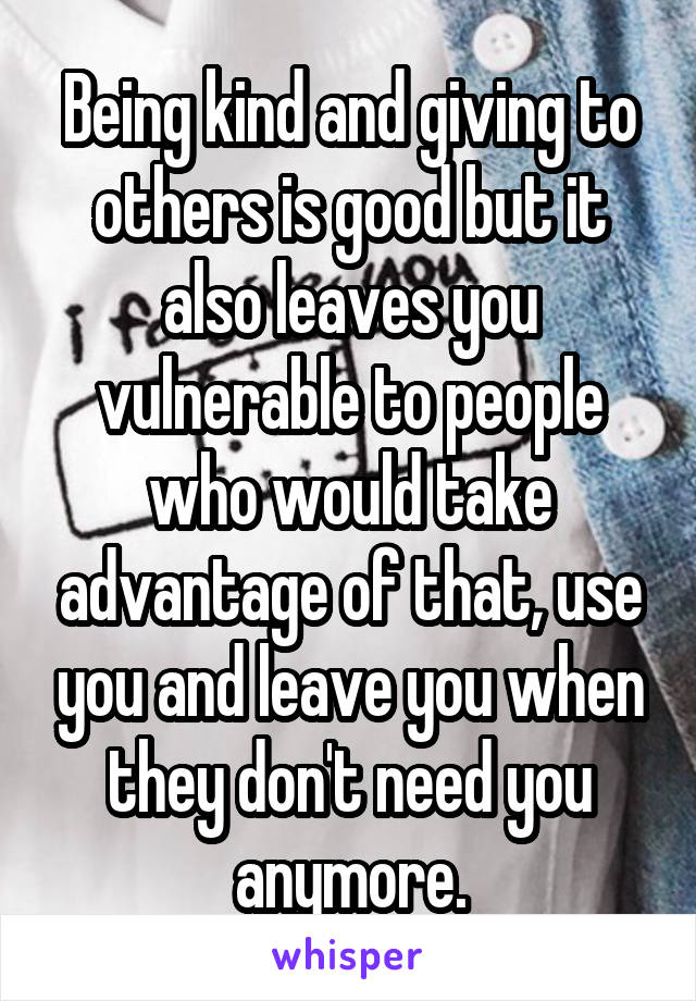 Being kind and giving to others is good but it also leaves you vulnerable to people who would take advantage of that, use you and leave you when they don't need you anymore.