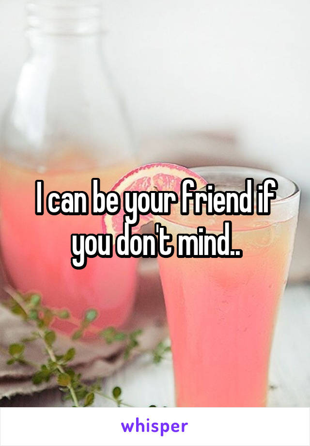 I can be your friend if you don't mind..