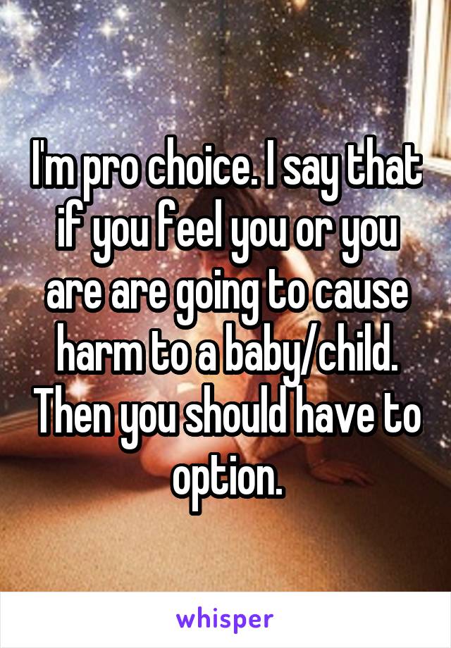 I'm pro choice. I say that if you feel you or you are are going to cause harm to a baby/child. Then you should have to option.