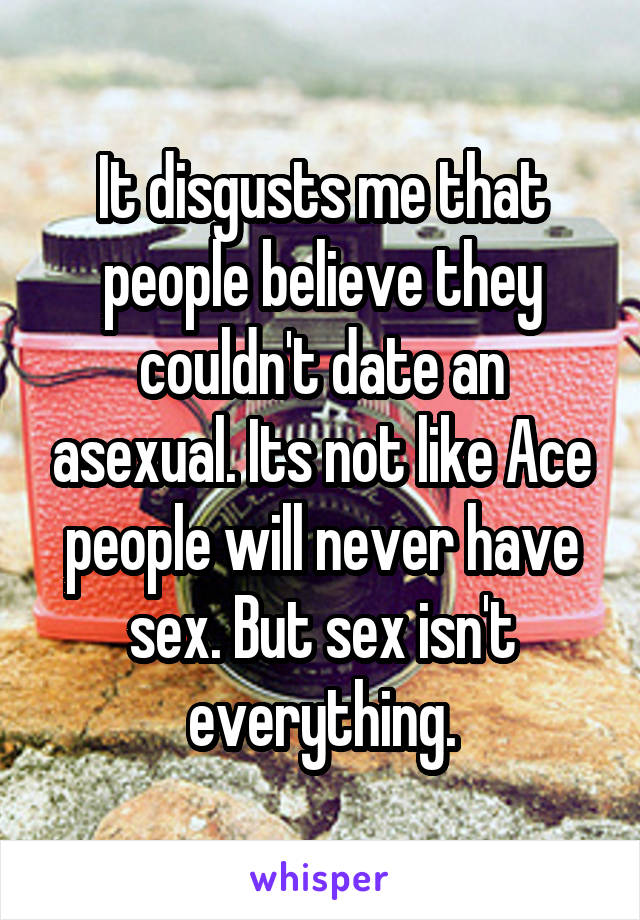 It disgusts me that people believe they couldn't date an asexual. Its not like Ace people will never have sex. But sex isn't everything.