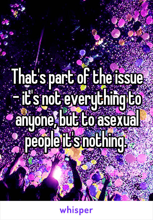 That's part of the issue - it's not everything to anyone, but to asexual people it's nothing. 