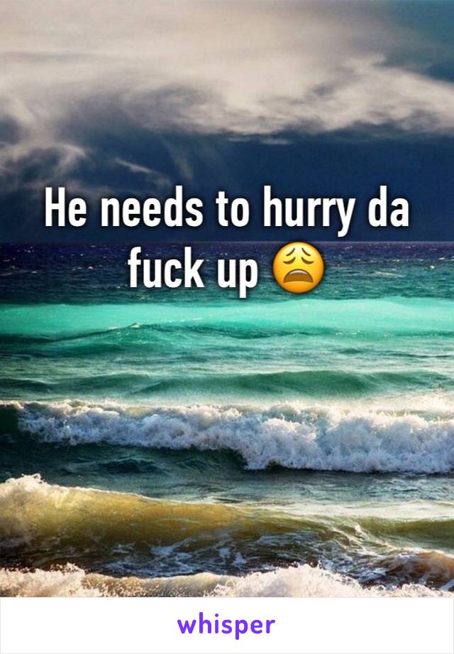 He needs to hurry da fuck up 😩
