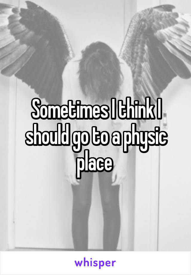 Sometimes I think I should go to a physic place 