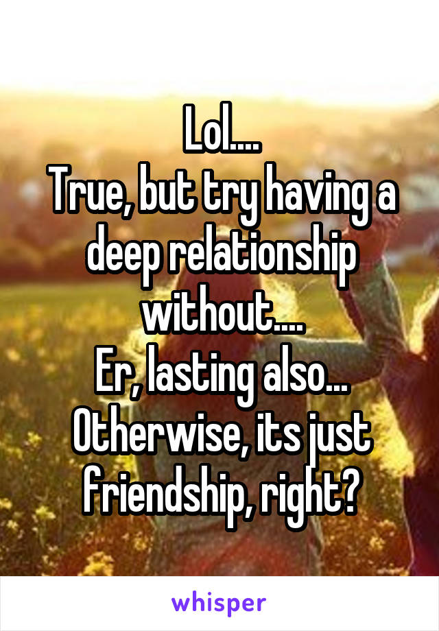 Lol....
True, but try having a deep relationship without....
Er, lasting also...
Otherwise, its just friendship, right?