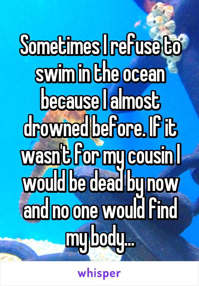 Sometimes I refuse to swim in the ocean because I almost drowned before. If it wasn't for my cousin I would be dead by now and no one would find my body...
