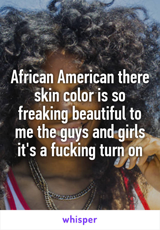 African American there skin color is so freaking beautiful to me the guys and girls it's a fucking turn on