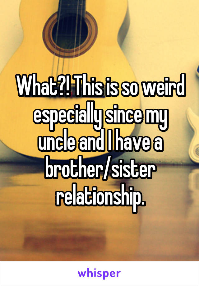 What?! This is so weird especially since my uncle and I have a brother/sister relationship.
