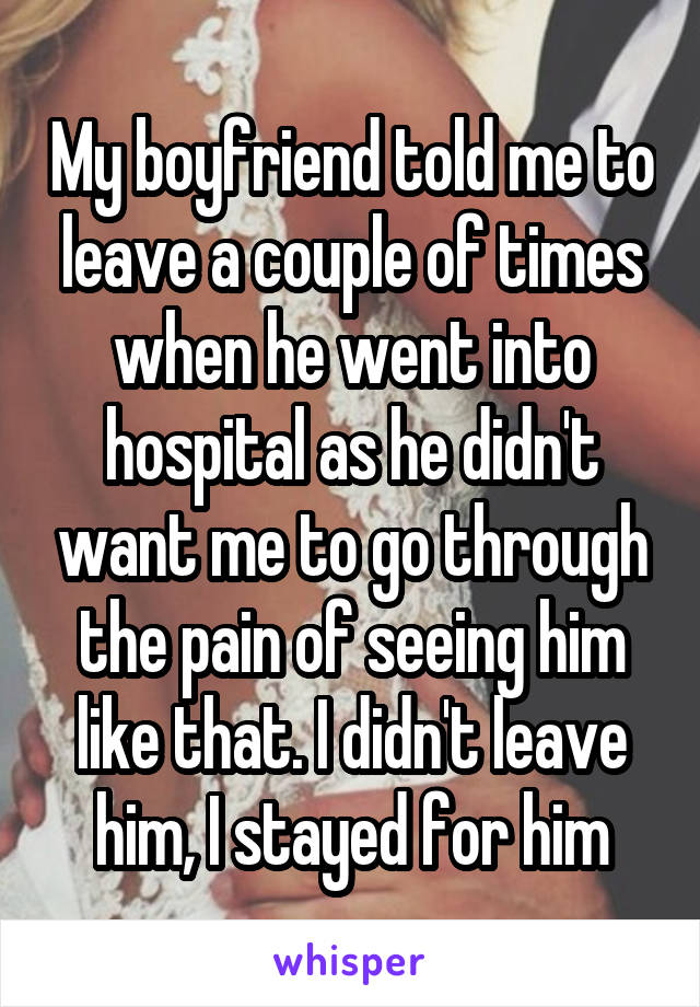 My boyfriend told me to leave a couple of times when he went into hospital as he didn't want me to go through the pain of seeing him like that. I didn't leave him, I stayed for him