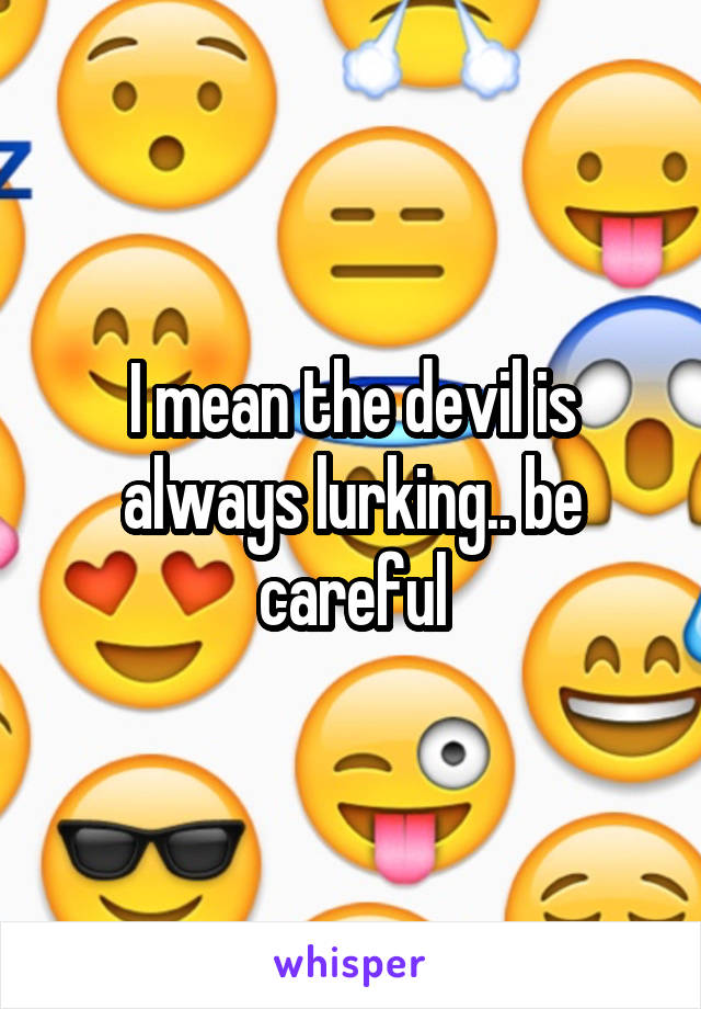 I mean the devil is always lurking.. be careful