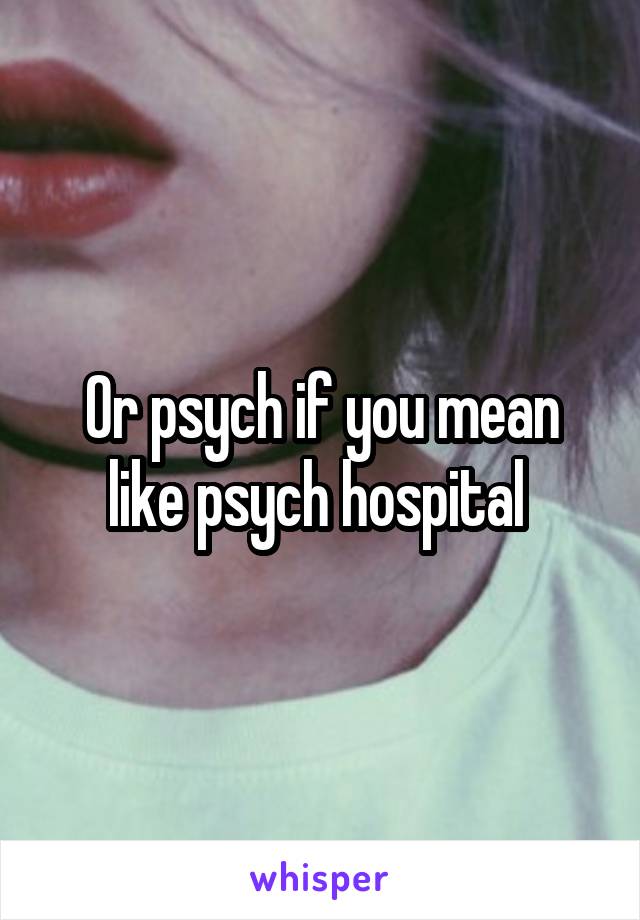 Or psych if you mean like psych hospital 