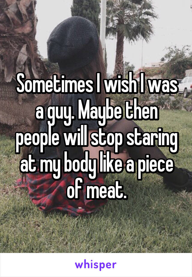 Sometimes I wish I was a guy. Maybe then people will stop staring at my body like a piece of meat.