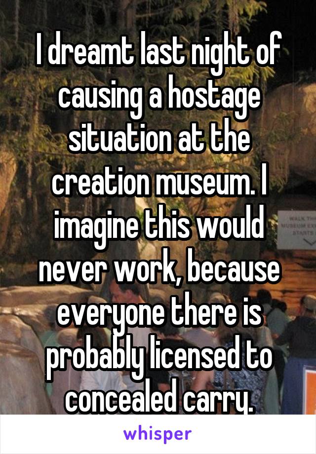 I dreamt last night of causing a hostage situation at the creation museum. I imagine this would never work, because everyone there is probably licensed to concealed carry.