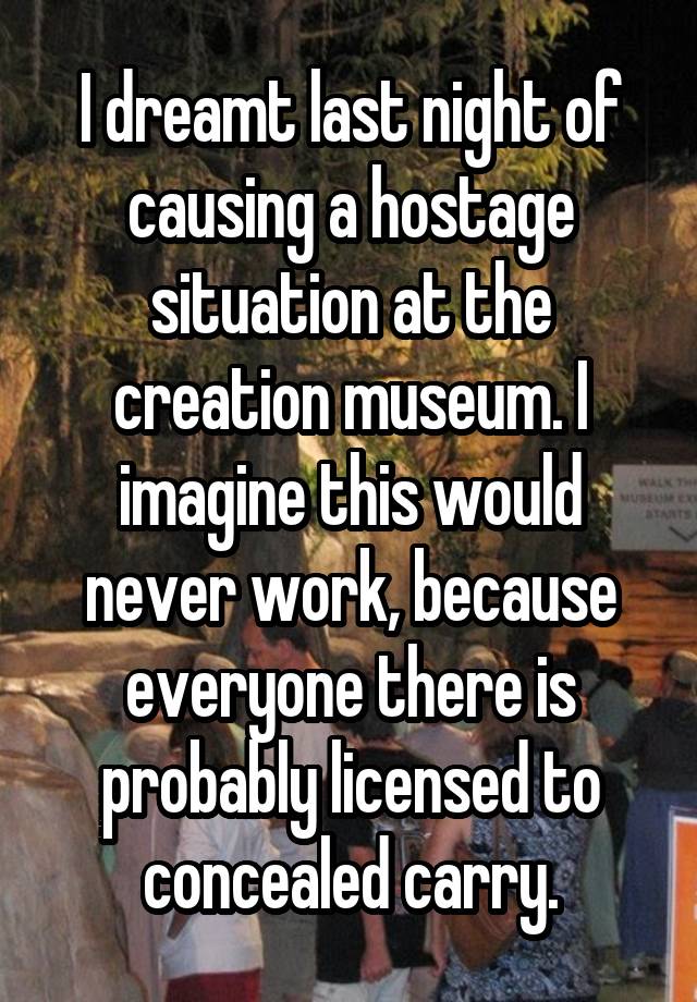 I dreamt last night of causing a hostage situation at the creation museum. I imagine this would never work, because everyone there is probably licensed to concealed carry.