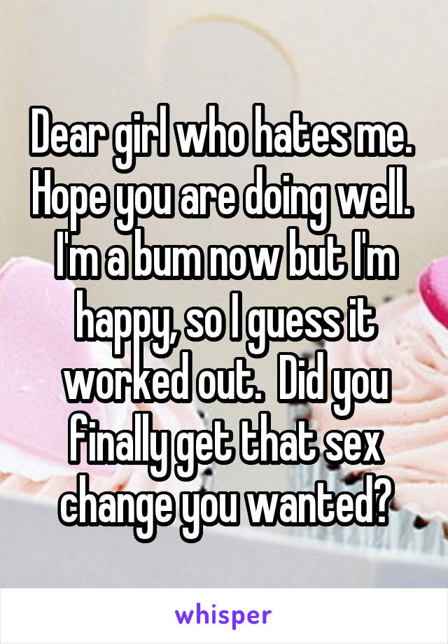 Dear girl who hates me.  Hope you are doing well.  I'm a bum now but I'm happy, so I guess it worked out.  Did you finally get that sex change you wanted?