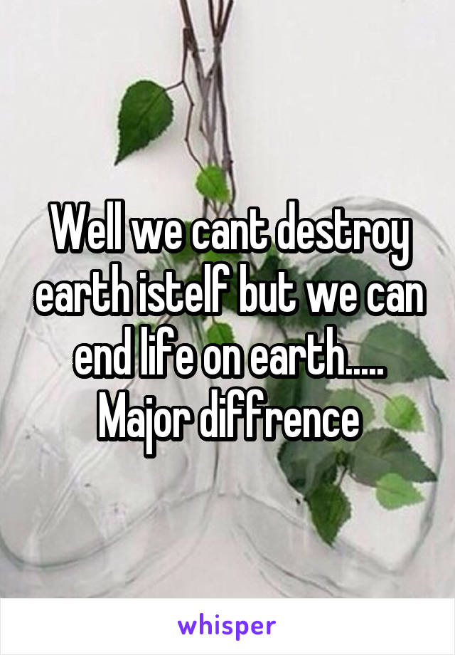 Well we cant destroy earth istelf but we can end life on earth..... Major diffrence