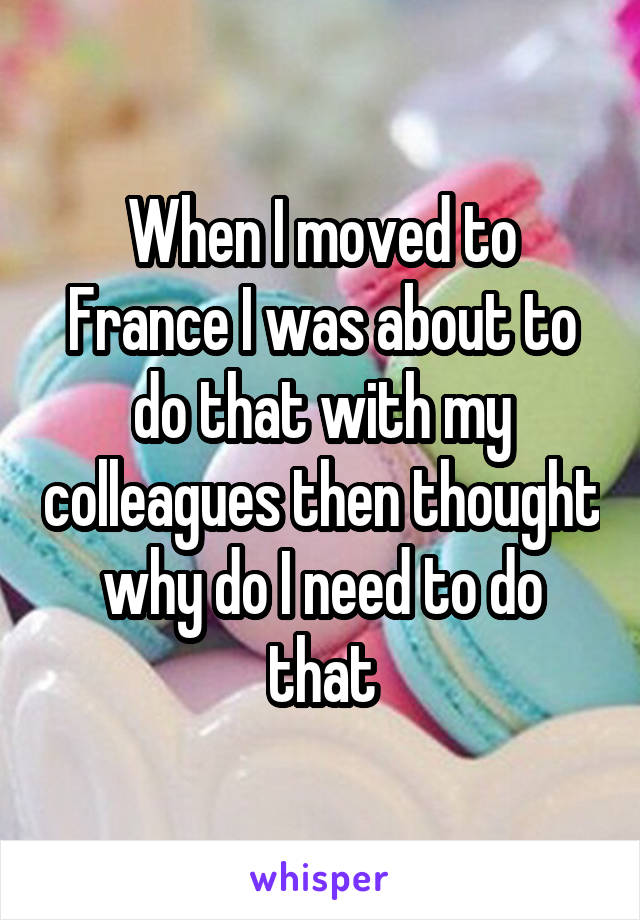 When I moved to France I was about to do that with my colleagues then thought why do I need to do that