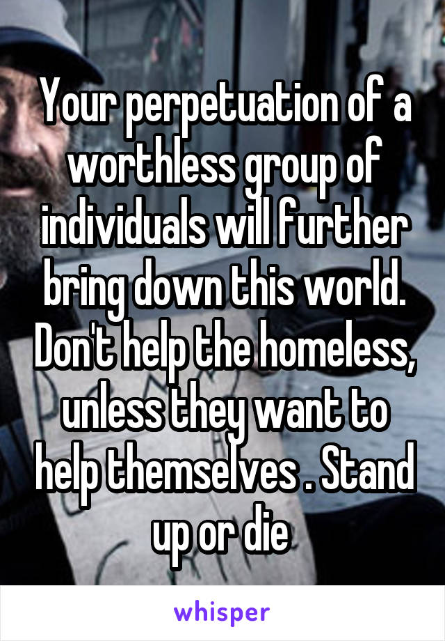 Your perpetuation of a worthless group of individuals will further bring down this world. Don't help the homeless, unless they want to help themselves . Stand up or die 