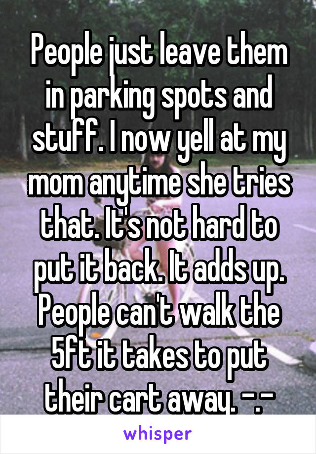 People just leave them in parking spots and stuff. I now yell at my mom anytime she tries that. It's not hard to put it back. It adds up. People can't walk the 5ft it takes to put their cart away. -.-