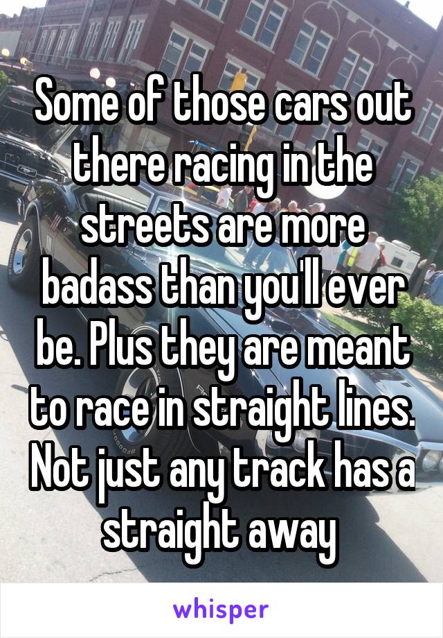Some of those cars out there racing in the streets are more badass than you'll ever be. Plus they are meant to race in straight lines. Not just any track has a straight away 
