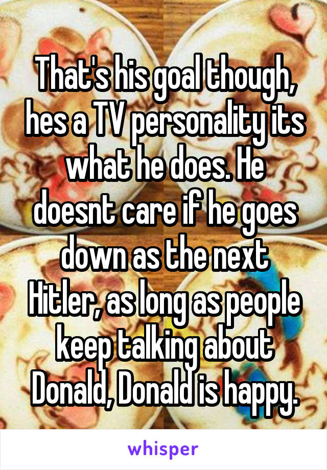 That's his goal though, hes a TV personality its what he does. He doesnt care if he goes down as the next Hitler, as long as people keep talking about Donald, Donald is happy.