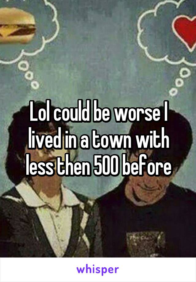 Lol could be worse I lived in a town with less then 500 before