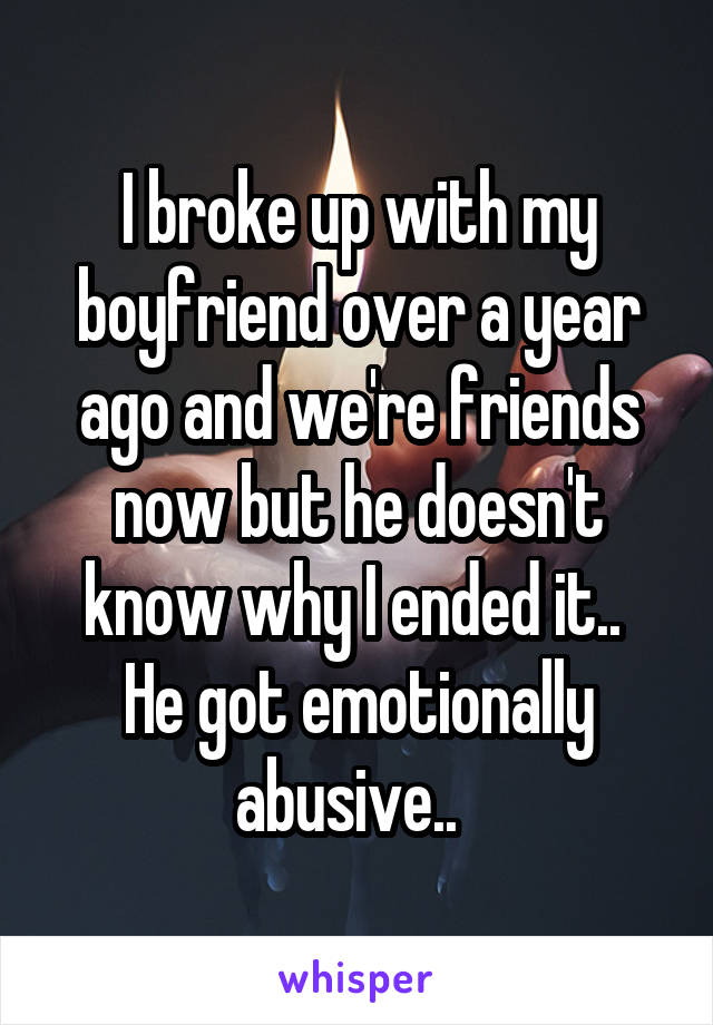 I broke up with my boyfriend over a year ago and we're friends now but he doesn't know why I ended it..  He got emotionally abusive..  