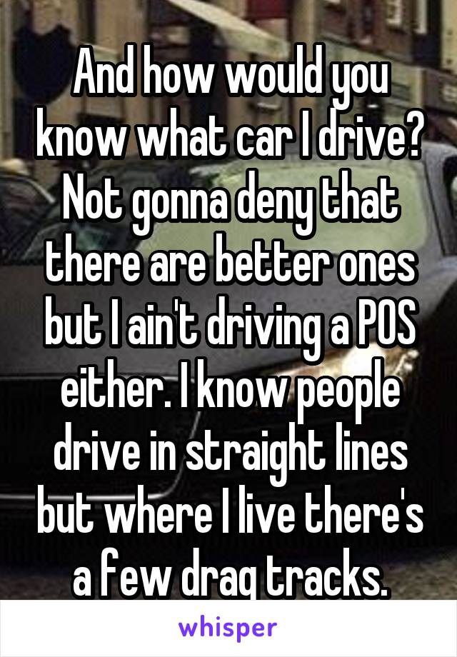 And how would you know what car I drive? Not gonna deny that there are better ones but I ain't driving a POS either. I know people drive in straight lines but where I live there's a few drag tracks.