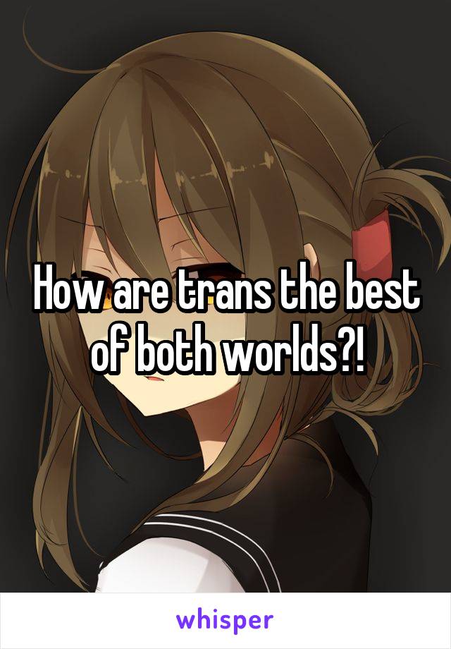 How are trans the best of both worlds?!