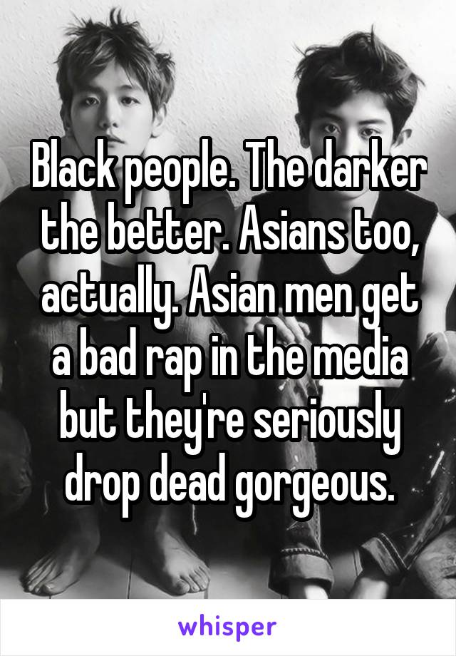 Black people. The darker the better. Asians too, actually. Asian men get a bad rap in the media but they're seriously drop dead gorgeous.