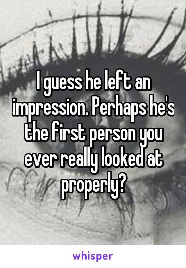 I guess he left an impression. Perhaps he's the first person you ever really looked at properly?