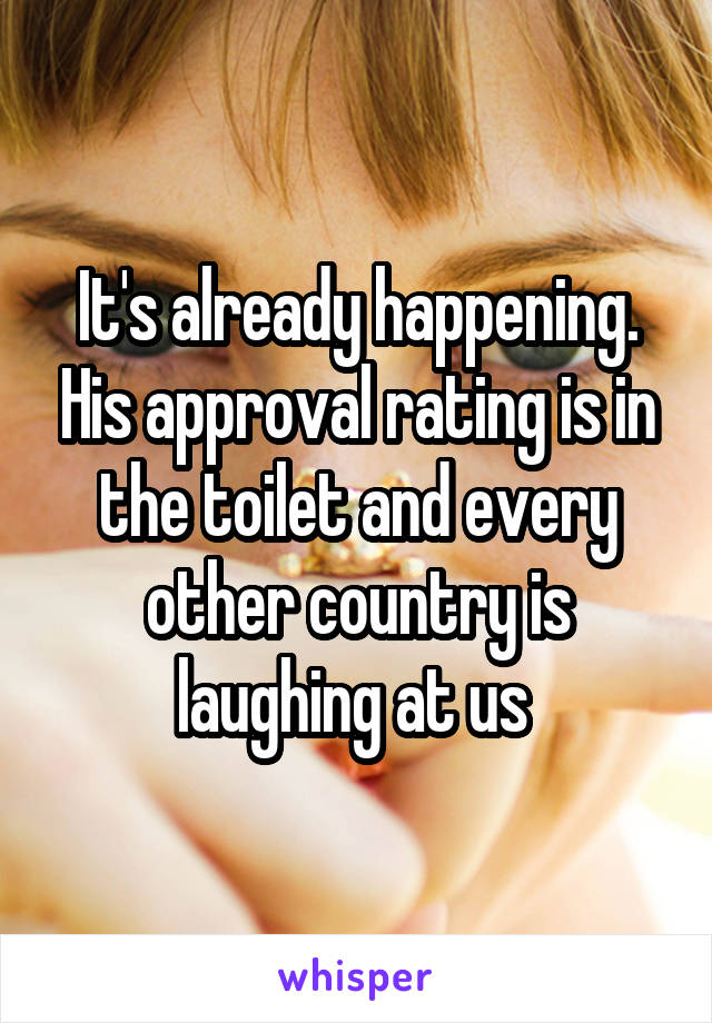 It's already happening. His approval rating is in the toilet and every other country is laughing at us 