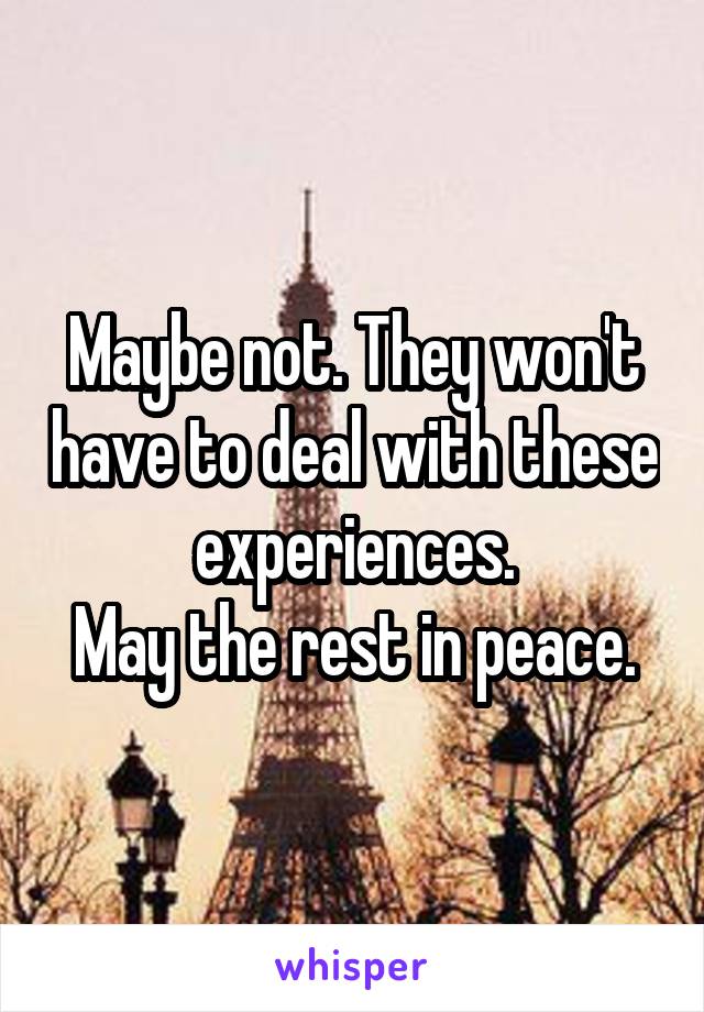 Maybe not. They won't have to deal with these experiences.
May the rest in peace.